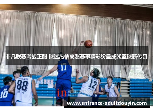 非凡联赛激战正酣 球迷热情高涨赛事精彩纷呈成就篮球新传奇